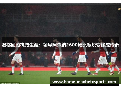 温格回顾执教生涯：领导阿森纳2600场比赛蜕变终成传奇
